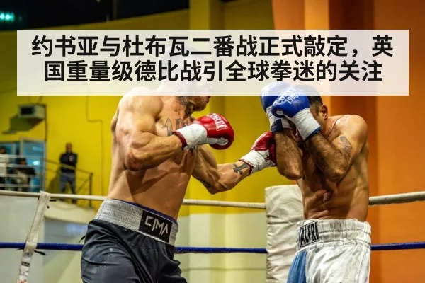 约书亚与杜布瓦二番战正式敲定，英国重量级德比战引全球拳迷的关注